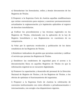 e) Estandarizar los formularios, sellos y demás documentos de los
Registros de Títulos.
f) Proponer a la Suprema Corte de Justicia aquellas modificaciones
que estime convenientes para mejorar y mantener permanentemente
actualizados la reglamentación y/o legislación aplicables al registro
de derechos inmobiliarios.
g) Unificar los procedimientos y las técnicas registrales en los
Registros de Títulos, relacionado con la aplicación de la Ley de
Registro Inmobiliario y sus Reglamentos en cuestiones de su
competencia.
h) Velar por la oportuna recolección y publicación de los datos
estadísticos de los Registros de Títulos.
i) Establecer indicadores de gestión que permitan controlar y calificar
el servicio que prestan los Registros de Títulos.
j) Establecer las condiciones de seguridad para el acceso a la
documentación física en aquellos Registros de Títulos en que la
información registral no se encuentre digitalizada.
k) Promover la capacitación y desarrollo del personal de la Dirección
Nacional de Registro de Títulos y de los Registros de Títulos, a los
efectos de optimizar el funcionamiento del organismo.
l) Proponer a la Suprema Corte de Justicia la celebración de
convenios institucionales con entes oficiales o privadosnacionales e
internacionales, con arreglo a las disposiciones vigentes.
 