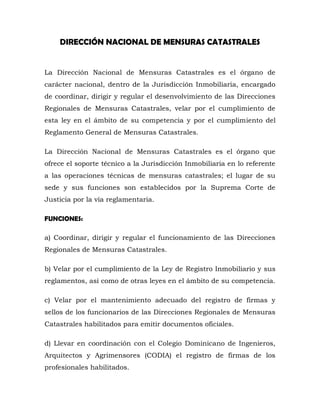 DIRECCIÓN NACIONAL DE MENSURAS CATASTRALES
La Dirección Nacional de Mensuras Catastrales es el órgano de
carácter nacional, dentro de la Jurisdicción Inmobiliaria, encargado
de coordinar, dirigir y regular el desenvolvimiento de las Direcciones
Regionales de Mensuras Catastrales, velar por el cumplimiento de
esta ley en el ámbito de su competencia y por el cumplimiento del
Reglamento General de Mensuras Catastrales.
La Dirección Nacional de Mensuras Catastrales es el órgano que
ofrece el soporte técnico a la Jurisdicción Inmobiliaria en lo referente
a las operaciones técnicas de mensuras catastrales; el lugar de su
sede y sus funciones son establecidos por la Suprema Corte de
Justicia por la vía reglamentaria.
FUNCIONES:
a) Coordinar, dirigir y regular el funcionamiento de las Direcciones
Regionales de Mensuras Catastrales.
b) Velar por el cumplimiento de la Ley de Registro Inmobiliario y sus
reglamentos, así como de otras leyes en el ámbito de su competencia.
c) Velar por el mantenimiento adecuado del registro de firmas y
sellos de los funcionarios de las Direcciones Regionales de Mensuras
Catastrales habilitados para emitir documentos oficiales.
d) Llevar en coordinación con el Colegio Dominicano de Ingenieros,
Arquitectos y Agrimensores (CODIA) el registro de firmas de los
profesionales habilitados.
 
