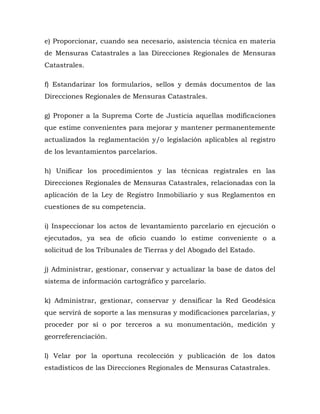e) Proporcionar, cuando sea necesario, asistencia técnica en materia
de Mensuras Catastrales a las Direcciones Regionales de Mensuras
Catastrales.
f) Estandarizar los formularios, sellos y demás documentos de las
Direcciones Regionales de Mensuras Catastrales.
g) Proponer a la Suprema Corte de Justicia aquellas modificaciones
que estime convenientes para mejorar y mantener permanentemente
actualizados la reglamentación y/o legislación aplicables al registro
de los levantamientos parcelarios.
h) Unificar los procedimientos y las técnicas registrales en las
Direcciones Regionales de Mensuras Catastrales, relacionadas con la
aplicación de la Ley de Registro Inmobiliario y sus Reglamentos en
cuestiones de su competencia.
i) Inspeccionar los actos de levantamiento parcelario en ejecución o
ejecutados, ya sea de oficio cuando lo estime conveniente o a
solicitud de los Tribunales de Tierras y del Abogado del Estado.
j) Administrar, gestionar, conservar y actualizar la base de datos del
sistema de información cartográfico y parcelario.
k) Administrar, gestionar, conservar y densificar la Red Geodésica
que servirá de soporte a las mensuras y modificaciones parcelarias, y
proceder por sí o por terceros a su monumentación, medición y
georreferenciación.
l) Velar por la oportuna recolección y publicación de los datos
estadísticos de las Direcciones Regionales de Mensuras Catastrales.
 