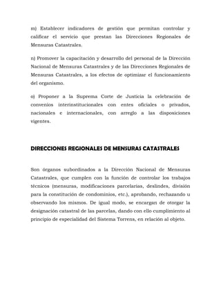 m) Establecer indicadores de gestión que permitan controlar y
calificar el servicio que prestan las Direcciones Regionales de
Mensuras Catastrales.
n) Promover la capacitación y desarrollo del personal de la Dirección
Nacional de Mensuras Catastrales y de las Direcciones Regionales de
Mensuras Catastrales, a los efectos de optimizar el funcionamiento
del organismo.
o) Proponer a la Suprema Corte de Justicia la celebración de
convenios interinstitucionales con entes oficiales o privados,
nacionales e internacionales, con arreglo a las disposiciones
vigentes.
DIRECCIONES REGIONALES DE MENSURAS CATASTRALES
Son órganos subordinados a la Dirección Nacional de Mensuras
Catastrales, que cumplen con la función de controlar los trabajos
técnicos (mensuras, modificaciones parcelarias, deslindes, división
para la constitución de condominios, etc.), aprobando, rechazando u
observando los mismos. De igual modo, se encargan de otorgar la
designación catastral de las parcelas, dando con ello cumplimiento al
principio de especialidad del Sistema Torrens, en relación al objeto.
 