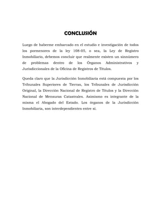 CONCLUSIÓN
Luego de haberme embarcado en el estudio e investigación de todos
los pormenores de la ley 108-05, o sea, la Ley de Registro
Inmobiliario, debemos concluir que realmente existen un sinnúmero
de problemas dentro de los Órganos Administrativos y
Jurisdiccionales de la Oficina de Registros de Títulos.
Queda claro que la Jurisdicción Inmobiliaria está compuesta por los
Tribunales Superiores de Tierras, los Tribunales de Jurisdicción
Original, la Dirección Nacional de Registro de Títulos y la Dirección
Nacional de Mensuras Catastrales. Asimismo es integrante de la
misma el Abogado del Estado. Los órganos de la Jurisdicción
Inmobiliaria, son interdependientes entre sí.
 