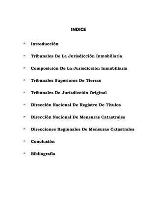 INDICE
Introducción
Tribunales De La Jurisdicción Inmobiliaria
Composición De La Jurisdicción Inmobiliaria
Tribunales Superiores De Tierras
Tribunales De Jurisdicción Original
Dirección Nacional De Registro De Títulos
Dirección Nacional De Mensuras Catastrales
Direcciones Regionales De Mensuras Catastrales
Conclusión
Bibliografía
 