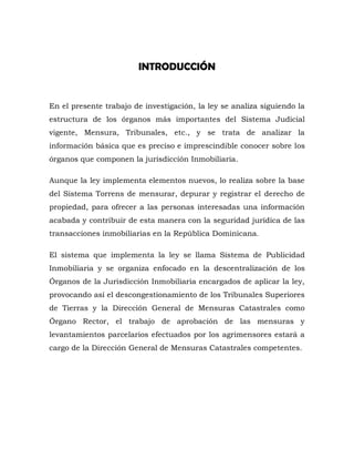 INTRODUCCIÓN
En el presente trabajo de investigación, la ley se analiza siguiendo la
estructura de los órganos más importantes del Sistema Judicial
vigente, Mensura, Tribunales, etc., y se trata de analizar la
información básica que es preciso e imprescindible conocer sobre los
órganos que componen la jurisdicción Inmobiliaria.
Aunque la ley implementa elementos nuevos, lo realiza sobre la base
del Sistema Torrens de mensurar, depurar y registrar el derecho de
propiedad, para ofrecer a las personas interesadas una información
acabada y contribuir de esta manera con la seguridad jurídica de las
transacciones inmobiliarias en la República Dominicana.
El sistema que implementa la ley se llama Sistema de Publicidad
Inmobiliaria y se organiza enfocado en la descentralización de los
Órganos de la Jurisdicción Inmobiliaria encargados de aplicar la ley,
provocando así el descongestionamiento de los Tribunales Superiores
de Tierras y la Dirección General de Mensuras Catastrales como
Órgano Rector, el trabajo de aprobación de las mensuras y
levantamientos parcelarios efectuados por los agrimensores estará a
cargo de la Dirección General de Mensuras Catastrales competentes.
 