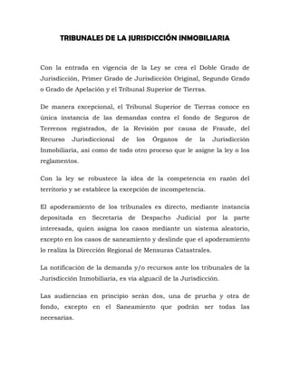 TRIBUNALES DE LA JURISDICCIÓN INMOBILIARIA
Con la entrada en vigencia de la Ley se crea el Doble Grado de
Jurisdicción, Primer Grado de Jurisdicción Original, Segundo Grado
o Grado de Apelación y el Tribunal Superior de Tierras.
De manera excepcional, el Tribunal Superior de Tierras conoce en
única instancia de las demandas contra el fondo de Seguros de
Terrenos registrados, de la Revisión por causa de Fraude, del
Recurso Jurisdiccional de los Órganos de la Jurisdicción
Inmobiliaria, así como de todo otro proceso que le asigne la ley o los
reglamentos.
Con la ley se robustece la idea de la competencia en razón del
territorio y se establece la excepción de incompetencia.
El apoderamiento de los tribunales es directo, mediante instancia
depositada en Secretaría de Despacho Judicial por la parte
interesada, quien asigna los casos mediante un sistema aleatorio,
excepto en los casos de saneamiento y deslinde que el apoderamiento
lo realiza la Dirección Regional de Mensuras Catastrales.
La notificación de la demanda y/o recursos ante los tribunales de la
Jurisdicción Inmobiliaria, es vía alguacil de la Jurisdicción.
Las audiencias en principio serán dos, una de prueba y otra de
fondo, excepto en el Saneamiento que podrán ser todas las
necesarias.
 