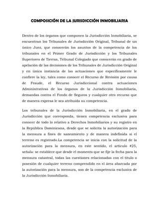 COMPOSICIÓN DE LA JURISDICCIÓN INMOBILIARIA
Dentro de los órganos que componen la Jurisdicción Inmobiliaria, se
encuentran los Tribunales de Jurisdicción Original, Tribunal de un
único Juez, que conocerán los asuntos de la competencia de los
tribunales en el Primer Grado de Jurisdicción y los Tribunales
Superiores de Tierras, Tribunal Colegiado que conocerán en grado de
apelación de las decisiones de los Tribunales de Jurisdicción Original
y en única instancia de las actuaciones que específicamente le
confiere la ley, tales como conocer el Recurso de Revisión por causa
de Fraude, el Recurso Jurisdiccional contra actuaciones
Administrativas de los órganos de la Jurisdicción Inmobiliaria,
demandas contra el Fondo de Seguros y cualquier otro recurso que
de manera expresa le sea atribuida su competencia.
Los tribunales de la Jurisdicción Inmobiliaria, en el grado de
Jurisdicción que corresponda, tienen competencia exclusiva para
conocer de todo lo relativo a Derechos Inmobiliarios y su registro en
la República Dominicana, desde que se solicita la autorización para
la mensura a fines de saneamiento y de manera indefinida si el
terreno es registrado.La competencia se inicia con la solicitud de la
autorización para la mensura, en este sentido, el articulo #25,
señala: se establece que desde el momento que se fije la fecha para la
mensura catastral, todas las cuestiones relacionadas con el título o
posesión de cualquier terreno comprendido en el área abarcada por
la autorización para la mensura, son de la competencia exclusiva de
la Jurisdicción Inmobiliaria.
 