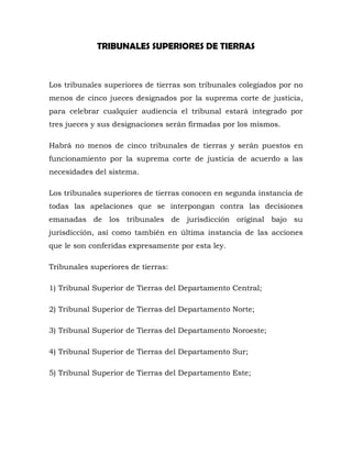 TRIBUNALES SUPERIORES DE TIERRAS
Los tribunales superiores de tierras son tribunales colegiados por no
menos de cinco jueces designados por la suprema corte de justicia,
para celebrar cualquier audiencia el tribunal estará integrado por
tres jueces y sus designaciones serán firmadas por los mismos.
Habrá no menos de cinco tribunales de tierras y serán puestos en
funcionamiento por la suprema corte de justicia de acuerdo a las
necesidades del sistema.
Los tribunales superiores de tierras conocen en segunda instancia de
todas las apelaciones que se interpongan contra las decisiones
emanadas de los tribunales de jurisdicción original bajo su
jurisdicción, así como también en última instancia de las acciones
que le son conferidas expresamente por esta ley.
Tribunales superiores de tierras:
1) Tribunal Superior de Tierras del Departamento Central;
2) Tribunal Superior de Tierras del Departamento Norte;
3) Tribunal Superior de Tierras del Departamento Noroeste;
4) Tribunal Superior de Tierras del Departamento Sur;
5) Tribunal Superior de Tierras del Departamento Este;
 