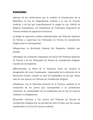 FUNCIONES:
Además de las atribuciones que le confiere la Constitución de la
República, la Ley de Organización Judicial y la Ley de Carrera
Judicial, y de las que específicamente le asigna la Ley 108-05 de
Registro Inmobiliario, los Presidentes de Tribunales Superiores de
Tierras tendrán las siguientes funciones:
a) Dirigir la operación jurídico-administrativa del Tribunal Superior
de Tierras y supervisar los Tribunales de Tierras de Jurisdicción
Original que le correspondan.
b)Supervisar la Secretaría General del Despacho Judicial que
preside.
c)Designar los sustitutos temporales de jueces del Tribunal Superior
de Tierras y de los Tribunales de Tierras de Jurisdicción Original,
cuando así corresponda.
d)Recomendar al Pleno de la Suprema Corte de Justicia la
designación del Juez Coordinador, responsable de la dirección de la
Secretaría Común cuando se trate de localidades en las que exista
más de una sala de un Tribunal de Jurisdicción Original.
e)Colaborar con la Dirección General de la Carrera Judicial en la
evaluación de los jueces que correspondan a su jurisdicción
territorial, de conformidad con lo establecido por la Ley de Carrera
Judicial y su Reglamento.
f)Conceder licencias a los Jueces del Tribunal de Tierras de
Jurisdicción Original que no excedan de siete (7) días, por las causas
establecidas en la Ley de Carrera Judicial.
 