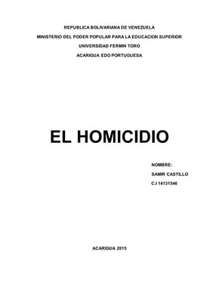 REPUBLICA BOLIVARIANA DE VENEZUELA
MINISTERIO DEL PODER POPULAR PARA LA EDUCACION SUPERIOR
UNIVERSIDAD FERMIN TORO
ACARIGUA EDO PORTUGUESA
EL HOMICIDIO
NOMBRE:
SAMIR CASTILLO
C.I 14131546
ACARIGUA 2015
 