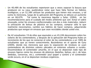 Los resultados en el Pre test, mostraron que los alumnos del 5to grado “A” de educación primaria de la Institución Educativa Ricardo Palma Nº 10223, que un 88,10% del 100% de los estudiantes  manifestaron que no existen contenedores, en la I.E. Frente a ello, se aplicó el primer taller del programa, obteniéndose un incremento al 100% de los estudiantes, lo que manifestaron que ya existe dichos contenedores, después de haber sido elaborado por los mismos estudiantes para el aula, y haber sido tomada como  iniciativa por el señor director de fabricar contenedores para el plantel de la institución educativa.  Asimismo el  66,67 % de los estudiantes manifestaron que siempre utilizan contenedores, y un 2,38% nunca los utilizan. Estos resultados presentan una contradicción, debido a que los estudiantes confunden los contenedores con tachos de basuras comunes. Luego de la aplicación del programa un 85,71%  manifestaron que siempre lo utilizan, notándose un incremento a comparación del pre test debido a la charla planificada en el programa. 