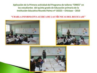 Se diseño un programa de talleres para promover la conservación del medio ambiente, utilizando la técnica de las tres erres, el cual consiste en siete actividades tales como: Conviértete en un Súper Héroe: “Salvando tu tierra”, hoy es día de reciclar, talle con títeres reciclables, haciendo porta lapiceros, campaña de comunicación, haciendo pancartas para la movilización y por ultimo una feria de exposición con los materiales reciclables.REFERENCIAS BIBLIOGRÁFICASAguilar, M. & Salas, H. (2004). La basura: manual para el crecimiento urbano. Mexico: TrillasBertinat, R. y otros (2006). Campaña de reciclado en las escuelas. Argentina: Taller ecologista.Brack, A. y Mendiola, C. (2004). Ecología del Perú. Lima: Bruño. Segunda Edición.Candelo, C; Ortiz, G y Unger, B (2003). Hacer Talleres: Una guía práctica para capacitadores. Colombia: GraficCentro de información y comunicación ambiental de Norte America (sf). Mexico, 5 -13. recuperado de http: www.ciceana.org.mxConsejo Nacional del Ambiente. (CONAM) Agente Ambiental al 2002. Reporte Ejecutivo al 30 de junio del 2001.Enkerlin, E. y otros (1997). Ciencia Ambiental y Desarrollo Sostenible. México: Thonmson Internacional.Guzmán, L. (2007).Generación y Manejo de Desechos Sólidos. GuayanaHannequart, J. (Ed). (2004). Guía de buenas practicas para el reciclaje de residuos plásticos. Una guía por y para las autoridades locales y regionales. Bélgica.Herrera, I. y Morales, F. (1997). Factores ambientales y recursos compartidos. Mexico: Trillas.Jaramillo, J. (1997). Guía para el diseño, construcción y operación de rellenos sanitarios manuales. España: OPS.La Municipalidad del Rosario (2007). Campaña de reciclado en las Escuelas. Taller Ecologista / Susecretaría de Economía Solidaria.Meinardi, E. y Revel, A. (1998). Teoría y practica de la Educación Ambiental. Buenos Aires: AIQUE.Montenegro, M.(1996). Química Ambiental. Cajamarca: (S.E.)Pereiro, Maria. (2001). Daño Ambiental en el Medio Urbano. Buenos Aires: La Ley S.A.Samamé, L. (1988). Medio Ambiente y Educación en el Perú. Lima: Omega.Schiefelbein, E., Wolff, L., y Schiefelbein, P (2000). El Costo efectividad de la política de educación primaria en América Latina, XII Seminario Regional de Política Fiscal. Santiago: CEPALVásquez, G. (1998). Ecología y formación ambiental.. México: Mcgraww- HillVelásquez, F. (2001). Educación Ambiental. Madrid: Narcea S.A.