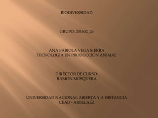 BIODIVERSIDAD



             GRUPO: 201602_26



        ANA FABIOLA VEGA SIERRA
    TECNOLOGIA EN PRODUCCION ANIMAL



            DIRECTOR DE CURSO:
            RAMON MOSQUERA



UNIVERSIDAD NACIONAL ABIERTA Y A DISTANCIA
             CEAD - ARBELAEZ
 