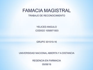 FAMACIA MAGISTRAL
TRABAJO DE RECONOCIMIENTO
YELICED ANGULO
CODIGO 1058971503
GRUPO 301510-16
UNIVERSIDAD NACIONAL ABIERTA Y A DISTANCIA
REGENCIA EN FARMACIA
05/08/16
 