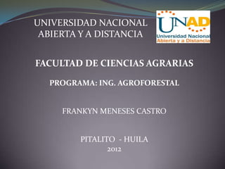 UNIVERSIDAD NACIONAL
 ABIERTA Y A DISTANCIA


FACULTAD DE CIENCIAS AGRARIAS

   PROGRAMA: ING. AGROFORESTAL


     FRANKYN MENESES CASTRO


         PITALITO - HUILA
                2012
 