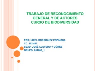 TRABAJO DE RECONOCIMIENTO
    GENERAL Y DE ACTORES
   CURSO DE BIODIVERSIDAD



POR: URIEL RODRÍGUEZ ESPINOSA
CC. 192.487
CEAD: JOSÉ ACEVEDO Y GÓMEZ
GRUPO: 201602_1
 