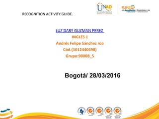 LUZ DARY GUZMAN PEREZ
INGLES 1
Andrés Felipe Sánchez roa
Cód.(1012440490)
Grupo:90008_5
Bogotá/ 28/03/2016
RECOGNITION ACTIVITY GUIDE.
 