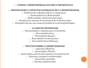    UNIDAD 1 BIODIVERSIDAD, ESTADO E IMPORTANCIA

   DEFINICIONES Y ASPECTOS GENERALES DE LA BIODIVERSIDAD
               Definición de la Biodiversidad y su importancia
                       Estado global de la Biodiversidad
                   Biodiversidad y producción alimentaría
         Estado de los sistemas de conservación de la Biodiversidad
      Principales factores que causan la pérdida de la diversidad biológica


                            CLASES DE DIVERSIDAD
                    Potencialidades y requisitos para el desarrollo
                                Diversidad Genética
                              Diversidad de Especies
                          Diversidad de los Ecosistemas
                           Diversidad Cultural Humana


                  EFECTOS SOBRE LA BIODIVERSIDAD
                              Agricultura Moderna
                            Agroecología y Hambre
              Agroecología como reto para mantener la producción de
                     alimentos y proteger la biodiversidad
                             Desarrollo sustentable
                            Sistemas Agroforestales
 