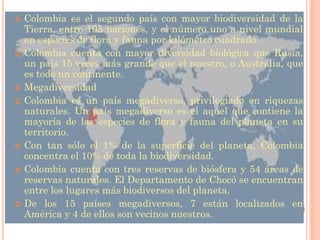    Colombia es el segundo país con mayor biodiversidad de la
    Tierra, entre 195 naciones, y el número uno a nivel mundial
    en especies de flora y fauna por kilómetro cuadrado.
   Colombia cuenta con mayor diversidad biológica que Rusia,
    un país 15 veces más grande que el nuestro, o Australia, que
    es todo un continente.
   Megadiversidad
   Colombia es un país megadiverso, privilegiado en riquezas
    naturales. Un país megadiverso es el aquel que contiene la
    mayoría de las especies de flora y fauna del planeta en su
    territorio.
   Con tan sólo el 1% de la superficie del planeta, Colombia
    concentra el 10% de toda la biodiversidad.
   Colombia cuenta con tres reservas de biósfera y 54 áreas de
    reservas naturales. El Departamento de Chocó se encuentran
    entre los lugares más biodiversos del planeta.
   De los 15 países megadiversos, 7 están localizados en
    América y 4 de ellos son vecinos nuestros.
 