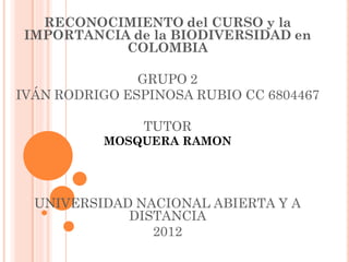 RECONOCIMIENTO del CURSO y la
 IMPORTANCIA de la BIODIVERSIDAD en
            COLOMBIA

               GRUPO 2
IVÁN RODRIGO ESPINOSA RUBIO CC 6804467

               TUTOR
          MOSQUERA RAMON




  UNIVERSIDAD NACIONAL ABIERTA Y A
             DISTANCIA
                2012
 