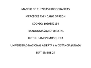 MANEJO DE CUENCAS HIDROGRAFICAS

          MERCEDES AVENDAÑO GARZON

               CODIGO: 1069852154

           TECNOLOGIA AGROFORESTAL

            TUTOR: RAMON MOSQUERA

UNIVERSIDAD NACIONAL ABIERTA Y A DISTANCIA (UNAD)

                 SEPTIEMBRE 24
 
