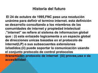 Historia del futuro

 El 24 de octubre de 1995,FNC paso una resolución
unánime para definir el termino internet. esta defi...