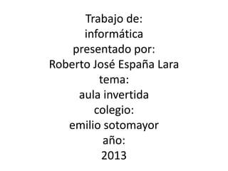 Trabajo de:
informática
presentado por:
Roberto José España Lara
tema:
aula invertida
colegio:
emilio sotomayor
año:
2013
 