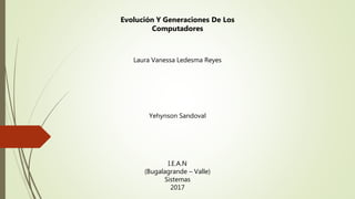 Laura Vanessa Ledesma Reyes
Yehynson Sandoval
I.E.A.N
(Bugalagrande – Valle)
Sistemas
2017
Evolución Y Generaciones De Los
Computadores
 