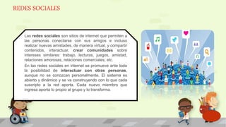 REDES SOCIALES
Las redes sociales son sitios de internet que permiten a
las personas conectarse con sus amigos e incluso
realizar nuevas amistades, de manera virtual, y compartir
contenidos, interactuar, crear comunidades sobre
intereses similares: trabajo, lecturas, juegos, amistad,
relaciones amorosas, relaciones comerciales, etc.
En las redes sociales en internet se promueve ante todo
la posibilidad de interactuar con otras personas,
aunque no se conozcan personalmente. El sistema es
abierto y dinámico y se va construyendo con lo que cada
suscripto a la red aporta. Cada nuevo miembro que
ingresa aporta lo propio al grupo y lo transforma.
 