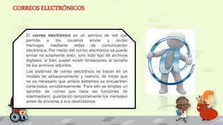 CORREOS ELECTRÓNICOS
El correo electrónico es un servicio de red que
permite a los usuarios enviar y recibir
mensajes mediante redes de comunicación
electrónica. Por medio del correo electrónico se puede
enviar no solamente texto, sino todo tipo de archivos
digitales, si bien suelen existir limitaciones al tamaño
de los archivos adjuntos.
Los sistemas de correo electrónico se basan en un
modelo de almacenamiento y reenvío, de modo que
no es necesario que ambos extremos se encuentren
conectados simultáneamente. Para ello se emplea un
servidor de correo que hace las funciones de
intermediario, guardando temporalmente los mensajes
antes de enviarse a sus destinatarios.
 