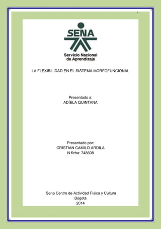 1 
LA FLEXIBILIDAD EN EL SISTEMA MORFOFUNCIONAL 
Presentado a: 
ADÍELA QUINTANA 
Presentado por: 
CRISTIAN CAMILO ARDILA 
N ficha: 748608 
Sena Centro de Actividad Física y Cultura 
Bogotá 
2014 
 