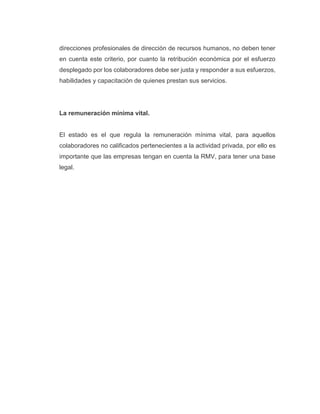 direcciones profesionales de dirección de recursos humanos, no deben tener
en cuenta este criterio, por cuanto la retribución económica por el esfuerzo
desplegado por los colaboradores debe ser justa y responder a sus esfuerzos,
habilidades y capacitación de quienes prestan sus servicios.
La remuneración mínima vital.
El estado es el que regula la remuneración mínima vital, para aquellos
colaboradores no calificados pertenecientes a la actividad privada, por ello es
importante que las empresas tengan en cuenta la RMV, para tener una base
legal.
 