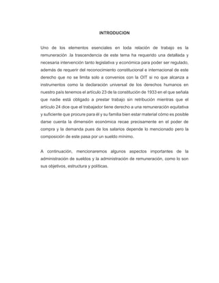INTRODUCION
Uno de los elementos esenciales en toda relación de trabajo es la
remuneración .la trascendencia de este tema ha requerido una detallada y
necesaria intervención tanto legislativa y económica para poder ser regulado,
además de requerir del reconocimiento constitucional e internacional de este
derecho que no se limita solo a convenios con la OIT si no que alcanza a
instrumentos como la declaración universal de los derechos humanos en
nuestro país tenemos el artículo 23 de la constitución de 1933 en el que señala
que nadie está obligado a prestar trabajo sin retribución mientras que el
artículo 24 dice que el trabajador tiene derecho a una remuneración equitativa
y suficiente que procure para él y su familia bien estar material cómo es posible
darse cuenta la dimensión económica recae precisamente en el poder de
compra y la demanda pues de los salarios depende lo mencionado pero la
composición de este pasa por un sueldo mínimo.
A continuación, mencionaremos algunos aspectos importantes de la
administración de sueldos y la administración de remuneración, como lo son
sus objetivos, estructura y políticas.
 