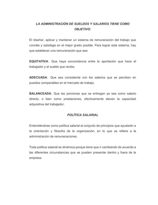 LA ADMINISTRACIÓN DE SUELDOS Y SALARIOS TIENE COMO
OBJETIVO:
El diseñar, aplicar y mantener un sistema de remuneración del trabajo que
concilie y satisfaga en el mejor grado posible. Para lograr este sistema, hay
que establecer una remuneración que sea:
EQUITATIVA: Que haya concordancia entre la aportación que hace el
trabajador y el sueldo que recibe.
ADECUADA: Que sea consistente con los salarios que se perciben en
puestos comparables en el mercado de trabajo.
BALANCEADA: Que las porciones que se entregan ya sea como salario
directo, o bien como prestaciones, efectivamente eleven la capacidad
adquisitiva del trabajador.
POLÍTICA SALARIAL
Entendiéndose como política salarial al conjunto de principios que ayudarán a
la orientación y filosofía de la organización, en lo que se refiere a la
administración de remuneraciones.
Toda política salarial es dinámica porque tiene que ir cambiando de acuerdo a
las diferentes circunstancias que se pueden presentar dentro y fuera de la
empresa
 