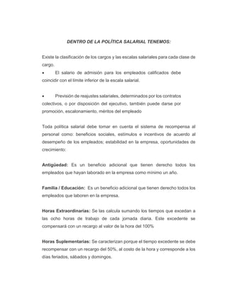 DENTRO DE LA POLÍTICA SALARIAL TENEMOS:
Existe la clasificación de los cargos y las escalas salariales para cada clase de
cargo.
 El salario de admisión para los empleados calificados debe
coincidir con el límite inferior de la escala salarial.
 Previsión de reajustes salariales, determinados por los contratos
colectivos, o por disposición del ejecutivo, también puede darse por
promoción, escalonamiento, méritos del empleado
Toda política salarial debe tomar en cuenta el sistema de recompensa al
personal como: beneficios sociales, estímulos e incentivos de acuerdo al
desempeño de los empleados; estabilidad en la empresa, oportunidades de
crecimiento:
Antigüedad: Es un beneficio adicional que tienen derecho todos los
empleados que hayan laborado en la empresa como mínimo un año.
Familia / Educación: Es un beneficio adicional que tienen derecho todos los
empleados que laboren en la empresa.
Horas Extraordinarias: Se las calcula sumando los tiempos que excedan a
las ocho horas de trabajo de cada jornada diaria. Este excedente se
compensará con un recargo al valor de la hora del 100%
Horas Suplementarias: Se caracterizan porque el tiempo excedente se debe
recompensar con un recargo del 50%, al costo de la hora y corresponde a los
días feriados, sábados y domingos.
 