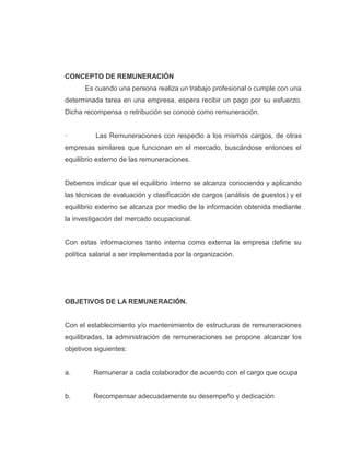 CONCEPTO DE REMUNERACIÓN
Es cuando una persona realiza un trabajo profesional o cumple con una
determinada tarea en una empresa, espera recibir un pago por su esfuerzo.
Dicha recompensa o retribución se conoce como remuneración.
· Las Remuneraciones con respecto a los mismos cargos, de otras
empresas similares que funcionan en el mercado, buscándose entonces el
equilibrio externo de las remuneraciones.
Debemos indicar que el equilibrio interno se alcanza conociendo y aplicando
las técnicas de evaluación y clasificación de cargos (análisis de puestos) y el
equilibrio externo se alcanza por medio de la información obtenida mediante
la investigación del mercado ocupacional.
Con estas informaciones tanto interna como externa la empresa define su
política salarial a ser implementada por la organización.
OBJETIVOS DE LA REMUNERACIÓN.
Con el establecimiento y/o mantenimiento de estructuras de remuneraciones
equilibradas, la administración de remuneraciones se propone alcanzar los
objetivos siguientes:
a. Remunerar a cada colaborador de acuerdo con el cargo que ocupa
b. Recompensar adecuadamente su desempeño y dedicación
 
