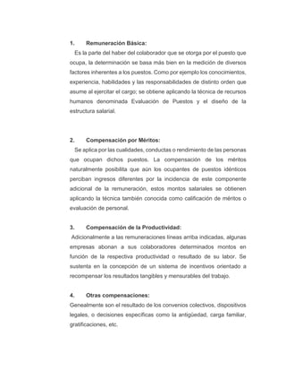 1. Remuneración Básica:
Es la parte del haber del colaborador que se otorga por el puesto que
ocupa, la determinación se basa más bien en la medición de diversos
factores inherentes a los puestos. Como por ejemplo los conocimientos,
experiencia, habilidades y las responsabilidades de distinto orden que
asume al ejercitar el cargo; se obtiene aplicando la técnica de recursos
humanos denominada Evaluación de Puestos y el diseño de la
estructura salarial.
2. Compensación por Méritos:
Se aplica por las cualidades, conductas o rendimiento de las personas
que ocupan dichos puestos. La compensación de los méritos
naturalmente posibilita que aún los ocupantes de puestos idénticos
perciban ingresos diferentes por la incidencia de este componente
adicional de la remuneración, estos montos salariales se obtienen
aplicando la técnica también conocida como calificación de méritos o
evaluación de personal.
3. Compensación de la Productividad:
Adicionalmente a las remuneraciones líneas arriba indicadas, algunas
empresas abonan a sus colaboradores determinados montos en
función de la respectiva productividad o resultado de su labor. Se
sustenta en la concepción de un sistema de incentivos orientado a
recompensar los resultados tangibles y mensurables del trabajo.
4. Otras compensaciones:
Genealmente son el resultado de los convenios colectivos, dispositivos
legales, o decisiones específicas como la antigüedad, carga familiar,
gratificaciones, etc.
 