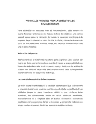 PRINCIPALES FACTORES PARA LA ESTRUCTURA DE
REMUNERACIONES
Para establecer un adecuado nivel de remuneraciones, debe tenerse en
cuenta factores y criterios que no faltan a la hora de establecer una política
salarial, siendo estos: la valoración del puesto, la capacidad económica de la
empresa, la productividad, el costo de vida, la oferta y demanda de mano de
obra, las remuneraciones mínimas vitales, etc. Veamos a continuación cada
uno de estos factores:
Valoración del puesto.
Técnicamente es el factor más importante para asignar un valor salarial, por
cuanto se debe asignar teniendo en cuenta el trabajo y responsabilidad que
desarrollará el colaborador en dicho puesto o cargo; la técnica del análisis de
puestos nos brindará saber más exactamente cuánto debe corresponderle
económicamente por ese puesto de trabajo.
La capacidad económica de las empresas.
Es decir, estará determinada por la situación económica en que se encuentra
la empresa, lógicamente según su nivel de productividad y competitividad. Las
utilidades juegan un papel importante, debido a que, conforme éstas
aumenten, los colaboradores deben de recibir beneficios adicionales,
indudablemente si la empresa está en buenas condiciones económicas
establecerá remuneraciones dignas y decorosas y romperá la tradición que
siguen muchas empresas de otorgar solamente sueldos mínimos.
 