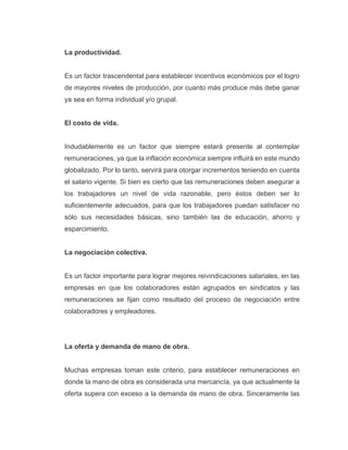 La productividad.
Es un factor trascendental para establecer incentivos económicos por el logro
de mayores niveles de producción, por cuanto más produce más debe ganar
ya sea en forma individual y/o grupal.
El costo de vida.
Indudablemente es un factor que siempre estará presente al contemplar
remuneraciones, ya que la inflación económica siempre influirá en este mundo
globalizado. Por lo tanto, servirá para otorgar incrementos teniendo en cuenta
el salario vigente. Si bien es cierto que las remuneraciones deben asegurar a
los trabajadores un nivel de vida razonable, pero éstos deben ser lo
suficientemente adecuados, para que los trabajadores puedan satisfacer no
sólo sus necesidades básicas, sino también las de educación, ahorro y
esparcimiento.
La negociación colectiva.
Es un factor importante para lograr mejores reivindicaciones salariales, en las
empresas en que los colaboradores están agrupados en sindicatos y las
remuneraciones se fijan como resultado del proceso de negociación entre
colaboradores y empleadores.
La oferta y demanda de mano de obra.
Muchas empresas toman este criterio, para establecer remuneraciones en
donde la mano de obra es considerada una mercancía, ya que actualmente la
oferta supera con exceso a la demanda de mano de obra. Sinceramente las
 