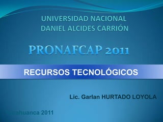 UNIVERSIDAD NACIONAL DANIEL ALCIDES CARRIÓN PRONAFCAP 2011 RECURSOS TECNOLÓGICOS Lic. Garlan HURTADO LOYOLA Yanahuanca 2011 