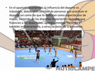 • En el apartado económico, la influencia del deporte es
indudable, debido a la cantidad de personas que practican el
deporte así como las que lo disfrutan como espectáculos de
masas, haciendo de los deportes importantes negocios que
financian a los deportistas, agentes, medios, turismos y
también indirectamente, a otros sectores de la economía
 