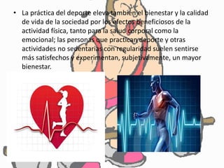 • La práctica del deporte eleva también el bienestar y la calidad
de vida de la sociedad por los efectos beneficiosos de la
actividad física, tanto para la salud corporal como la
emocional; las personas que practican deporte y otras
actividades no sedentarias con regularidad suelen sentirse
más satisfechos y experimentan, subjetivamente, un mayor
bienestar.
 