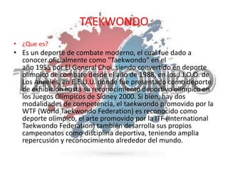 TAEKWONDO
• ¿Que es?
• Es un deporte de combate moderno, el cual fue dado a
conocer oficialmente como "Taekwondo" en el
año 1955 por El General Choi, siendo convertido en deporte
olímpico de combate desde el año de 1988, en los J.J.O.O. de
Los Ángeles, en E.E.U.U. donde fue presentado como deporte
de exhibición hasta su reconocimiento deportivo olímpico en
los Juegos Olímpicos de Sídney 2000. Si bien, hay dos
modalidades de competencia, el taekwondo promovido por la
WTF (World Taekwondo Federation) es reconocido como
deporte olímpico, el arte promovido por la ITF (International
Taekwondo Federation) también desarrolla sus propios
campeonatos como disciplina deportiva, teniendo amplia
repercusión y reconocimiento alrededor del mundo.
 