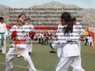 • Los beneficios de la práctica continua del Taekwondo son
innumerables. Muchos estudios han revelado que las
personas que se ejercitan regularmente en una disciplina
deportiva, a lo largo de su vida, tienen menos riesgos de
obesidad, desarrollo de enfermedades crónicas, drogadicción,
entre otras condiciones que afectan la salud física, mental y
emocional. Las investigaciones realizadas en adolescentes,
mostraron que la práctica continua del taekwondo como arte
marcial, ayuda a mejorar la salud en general, y condiciona de
forma apropiada los reflejos, mejorando el tiempo de
reacción.
 
