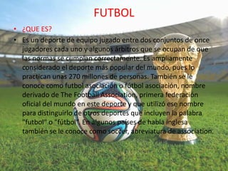FUTBOL
• ¿QUE ES?
• Es un deporte de equipo jugado entre dos conjuntos de once
jugadores cada uno y algunos árbitros que se ocupan de que
las normas se cumplan correctamente. Es ampliamente
considerado el deporte más popular del mundo, pues lo
practican unas 270 millones de personas. También se le
conoce como futbol asociación o fútbol asociación, nombre
derivado de The Football Association, primera federación
oficial del mundo en este deporte y que utilizó ese nombre
para distinguirlo de otros deportes que incluyen la palabra
"futbol" o "fútbol“.​ En algunos países de habla inglesa
también se le conoce como soccer, abreviatura de association.
 