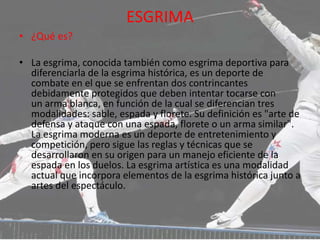 ESGRIMA
• ¿Qué es?
• La esgrima, conocida también como esgrima deportiva para
diferenciarla de la esgrima histórica, es un deporte de
combate en el que se enfrentan dos contrincantes
debidamente protegidos que deben intentar tocarse con
un arma blanca, en función de la cual se diferencian tres
modalidades: sable, espada y florete. Su definición es "arte de
defensa y ataque con una espada, florete o un arma similar".
La esgrima moderna es un deporte de entretenimiento y
competición, pero sigue las reglas y técnicas que se
desarrollaron en su origen para un manejo eficiente de la
espada en los duelos. La esgrima artística es una modalidad
actual que incorpora elementos de la esgrima histórica junto a
artes del espectáculo.
 