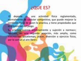 ¿QUE ES?
El deporte es una actividad física reglamentada,
normalmente de carácter competitivo, que puede mejorar la
condición física de quien lo practica, y tiene propiedades que
lo diferencian del juego.
Su práctica supone entrenamiento y sujeción a normas»;
también, en una segunda acepción, más amplia, como
«recreación, pasatiempo, placer, diversión o ejercicio físico,
por lo común al aire libre».
 