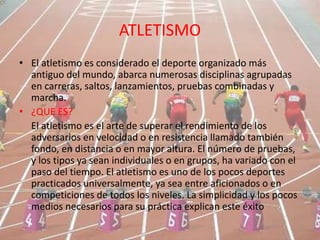 ATLETISMO
• El atletismo es considerado el deporte organizado más
antiguo del mundo, abarca numerosas disciplinas agrupadas
en carreras, saltos, lanzamientos, pruebas combinadas y
marcha.
• ¿QUE ES?
El atletismo es el arte de superar el rendimiento de los
adversarios en velocidad o en resistencia llamado también
fondo, en distancia o en mayor altura. El número de pruebas,
y los tipos ya sean individuales o en grupos, ha variado con el
paso del tiempo. El atletismo es uno de los pocos deportes
practicados universalmente, ya sea entre aficionados o en
competiciones de todos los niveles. La simplicidad y los pocos
medios necesarios para su práctica explican este éxito
 