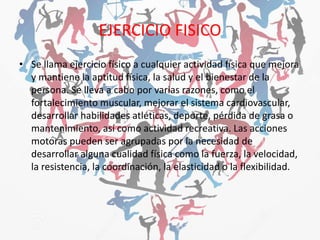 EJERCICIO FISICO
• Se llama ejercicio físico a cualquier actividad física que mejora
y mantiene la aptitud física, la salud y el bienestar de la
persona. Se lleva a cabo por varias razones, como el
fortalecimiento muscular, mejorar el sistema cardiovascular,
desarrollar habilidades atléticas, deporte, pérdida de grasa o
mantenimiento, así como actividad recreativa. Las acciones
motoras pueden ser agrupadas por la necesidad de
desarrollar alguna cualidad física como la fuerza, la velocidad,
la resistencia, la coordinación, la elasticidad o la flexibilidad.
 