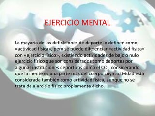 EJERCICIO MENTAL
La mayoría de las definiciones de deporte lo definen como
«actividad física», pero se puede diferenciar «actividad física»
con «ejercicio físico», existiendo actividades de bajo o nulo
ejercicio físico que son considerados como deportes por
algunas instituciones deportivas como el COI, considerando
que la mente es una parte más del cuerpo cuya actividad está
considerada también como actividad física, aunque no se
trate de ejercicio físico propiamente dicho.
 
