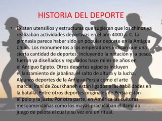 HISTORIA DEL DEPORTE
• Existen utensilios y estructuras que sugieren que los chinos ya
realizaban actividades deportivas en el año 4000 a. C. La
gimnasia parece haber sido un popular deporte en la Antigua
China. Los monumentos a los emperadores indican que una
cierta cantidad de deportes, incluyendo la natación y la pesca,
fueron ya diseñados y regulados hace miles de años en
el Antiguo Egipto. Otros deportes egipcios incluyen
el lanzamiento de jabalina, el salto de altura y la lucha.
Algunos deportes de la Antigua Persia como el arte
marcial iraní de Zourkhaneh están ligados a las habilidades en
la batalla.​ Entre otros deportes originales de Persia están
el polo y la justa. Por otra parte, en América las culturas
mesoamericanas como los mayas practicaban el llamado
juego de pelota el cual a su vez era un ritual.
 