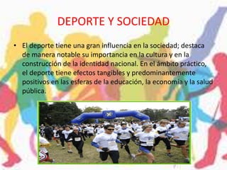 DEPORTE Y SOCIEDAD
• El deporte tiene una gran influencia en la sociedad; destaca
de manera notable su importancia en la cultura y en la
construcción de la identidad nacional. En el ámbito práctico,
el deporte tiene efectos tangibles y predominantemente
positivos en las esferas de la educación, la economía y la salud
pública.
 